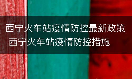 西宁火车站疫情防控最新政策 西宁火车站疫情防控措施