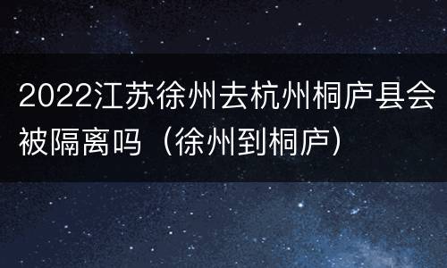 2022江苏徐州去杭州桐庐县会被隔离吗（徐州到桐庐）