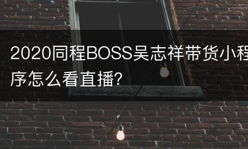 2020同程BOSS吴志祥带货小程序怎么看直播？