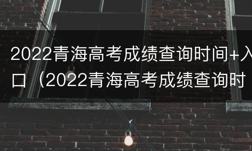 2022青海高考成绩查询时间+入口(2022青海高考成绩查询时间 入口在哪里)