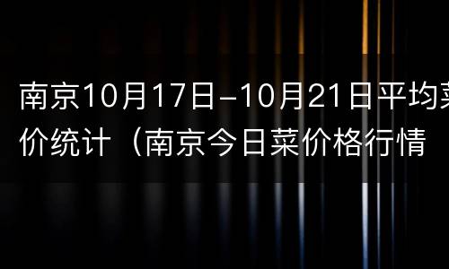 南京10月17日-10月21日平均菜价统计（南京今日菜价格行情）