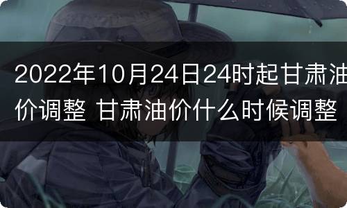 2022年10月24日24时起甘肃油价调整 甘肃油价什么时候调整