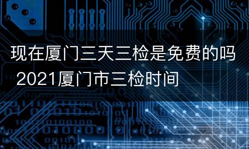现在厦门三天三检是免费的吗 2021厦门市三检时间