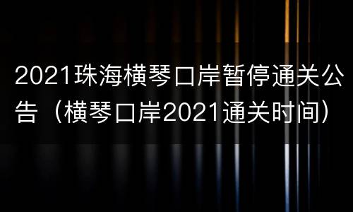 2021珠海横琴口岸暂停通关公告（横琴口岸2021通关时间）