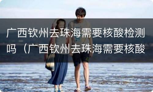 广西钦州去珠海需要核酸检测吗（广西钦州去珠海需要核酸检测吗现在）