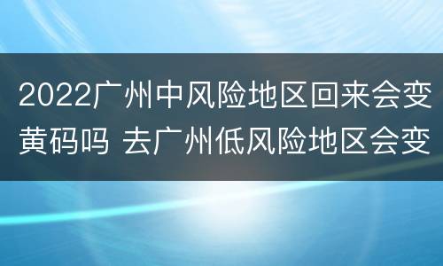 2022广州中风险地区回来会变黄码吗 去广州低风险地区会变黄码吗