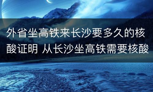 外省坐高铁来长沙要多久的核酸证明 从长沙坐高铁需要核酸检测报告吗