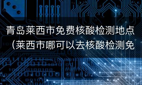 青岛莱西市免费核酸检测地点（莱西市哪可以去核酸检测免费）