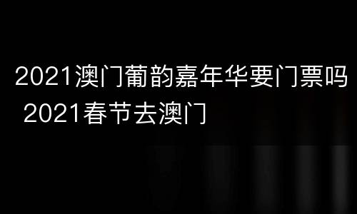 2021澳门葡韵嘉年华要门票吗 2021春节去澳门