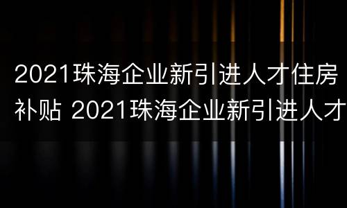 2021珠海企业新引进人才住房补贴 2021珠海企业新引进人才住房补贴多少