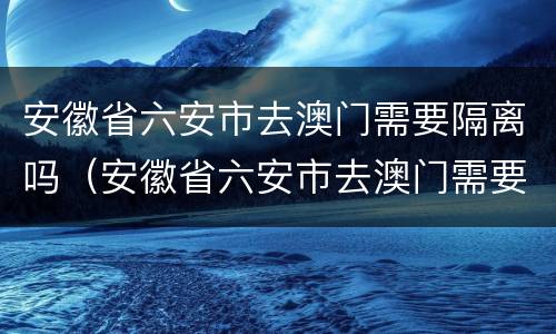 安徽省六安市去澳门需要隔离吗（安徽省六安市去澳门需要隔离吗最新消息）