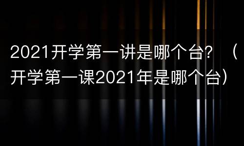 2021开学第一讲是哪个台？（开学第一课2021年是哪个台）