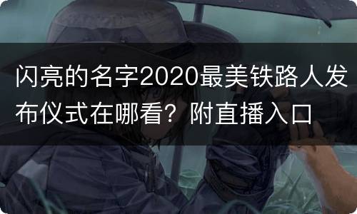 闪亮的名字2020最美铁路人发布仪式在哪看？附直播入口