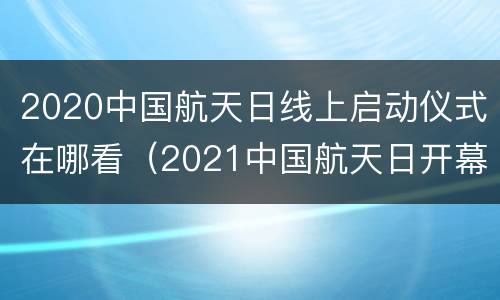 2020中国航天日线上启动仪式在哪看（2021中国航天日开幕启动仪式在江苏南京举行）