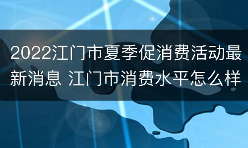 2022江门市夏季促消费活动最新消息 江门市消费水平怎么样