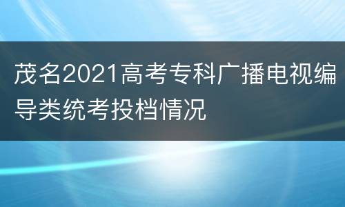 茂名2021高考专科广播电视编导类统考投档情况