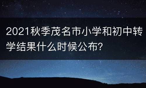2021秋季茂名市小学和初中转学结果什么时候公布？