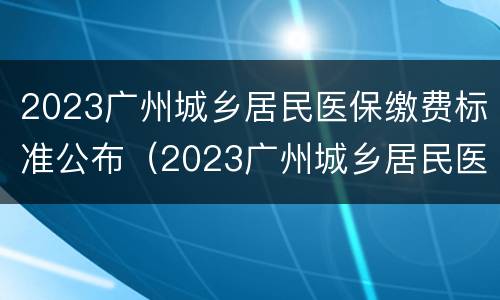 2023广州城乡居民医保缴费标准公布（2023广州城乡居民医保缴费标准公布了吗）