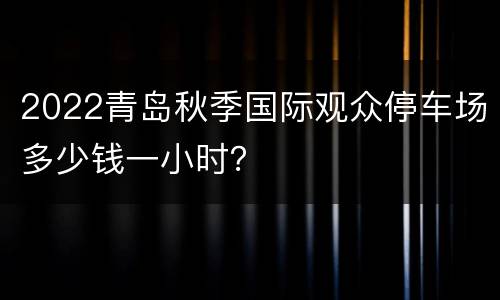 2022青岛秋季国际观众停车场多少钱一小时？