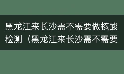 黑龙江来长沙需不需要做核酸检测（黑龙江来长沙需不需要做核酸检测了）