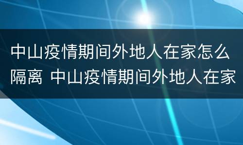 中山疫情期间外地人在家怎么隔离 中山疫情期间外地人在家怎么隔离的