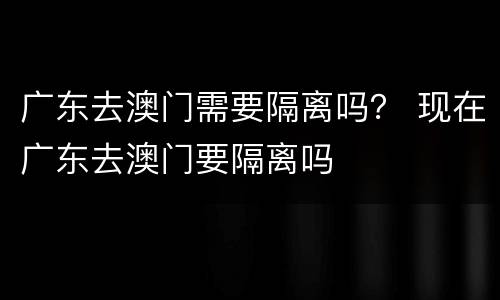 广东去澳门需要隔离吗？ 现在广东去澳门要隔离吗