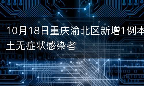 10月18日重庆渝北区新增1例本土无症状感染者