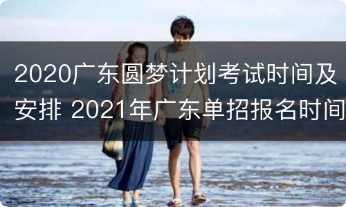2020广东圆梦计划考试时间及安排 2021年广东单招报名时间