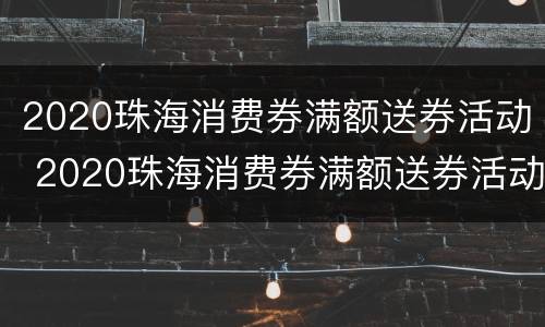 2020珠海消费券满额送券活动 2020珠海消费券满额送券活动是真的吗