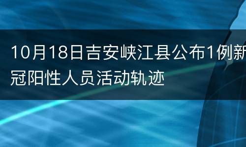 10月18日吉安峡江县公布1例新冠阳性人员活动轨迹