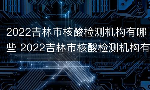 2022吉林市核酸检测机构有哪些 2022吉林市核酸检测机构有哪些呢