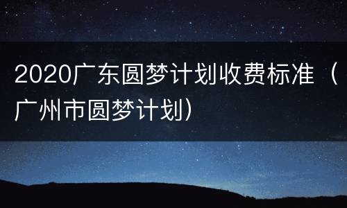 2020广东圆梦计划收费标准（广州市圆梦计划）