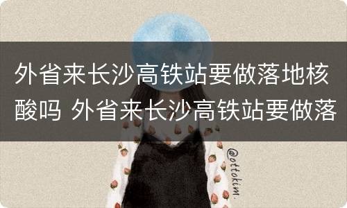 外省来长沙高铁站要做落地核酸吗 外省来长沙高铁站要做落地核酸吗