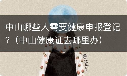 中山哪些人需要健康申报登记?（中山健康证去哪里办）