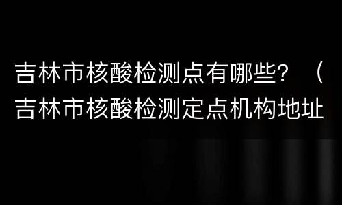 吉林市核酸检测点有哪些？（吉林市核酸检测定点机构地址）