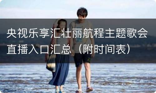 央视乐享汇壮丽航程主题歌会直播入口汇总（附时间表）