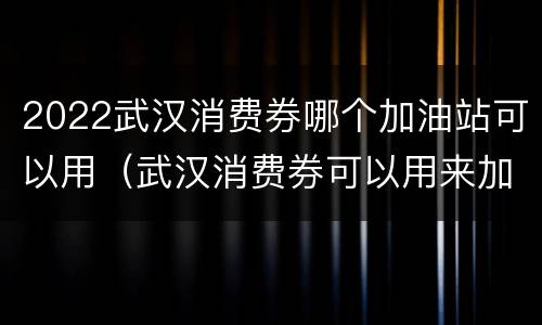 2022武汉消费券哪个加油站可以用（武汉消费券可以用来加油吗）