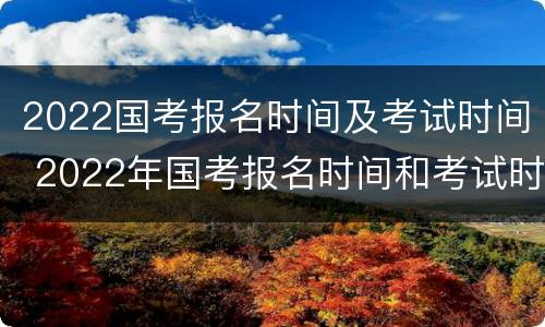 2022国考报名时间及考试时间 2022年国考报名时间和考试时