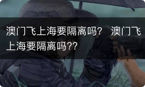 澳门飞上海要隔离吗？ 澳门飞上海要隔离吗??