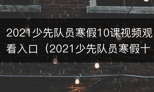 2021少先队员寒假10课视频观看入口（2021少先队员寒假十课）