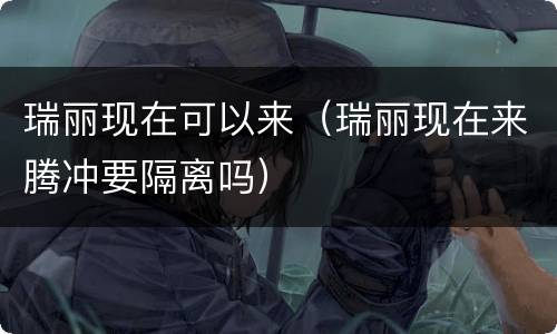 瑞丽现在可以来（瑞丽现在来腾冲要隔离吗）