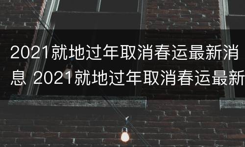 2021就地过年取消春运最新消息 2021就地过年取消春运最新消息是什么