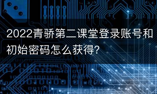 2022青骄第二课堂登录账号和初始密码怎么获得？