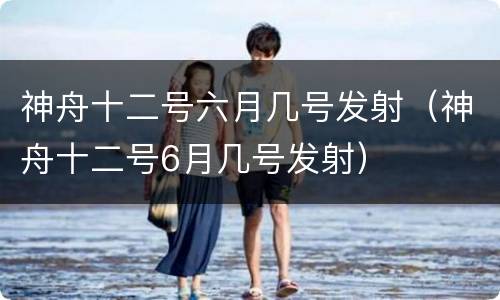 神舟十二号六月几号发射（神舟十二号6月几号发射）