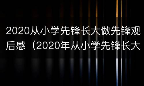 2020从小学先锋长大做先锋观后感（2020年从小学先锋长大做先锋观后感）