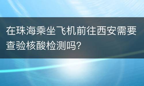 在珠海乘坐飞机前往西安需要查验核酸检测吗？