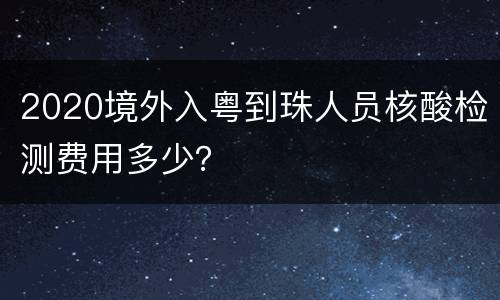 2020境外入粤到珠人员核酸检测费用多少？