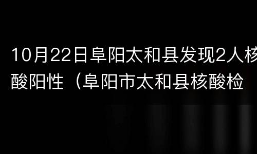 10月22日阜阳太和县发现2人核酸阳性（阜阳市太和县核酸检测）