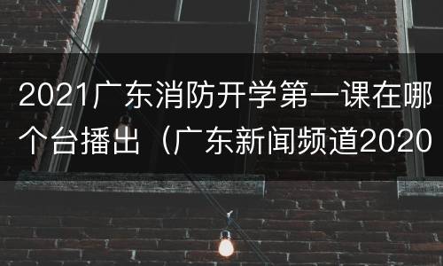 2021广东消防开学第一课在哪个台播出（广东新闻频道2020消防开学第一课）