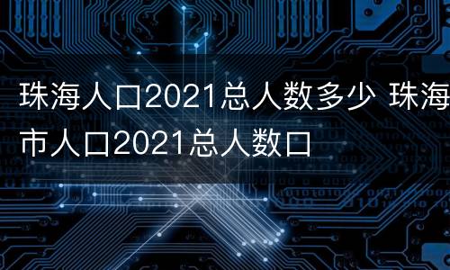 珠海人口2021总人数多少 珠海市人口2021总人数口